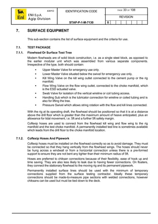 ARPO
ENI S.p.A.
Agip Division
IDENTIFICATION CODE PAGE 33 OF 108
REVISION
STAP-P-1-M-7130 0
7. SURFACE EQUIPMENT
This sub-section contains the list of surface equipment and the criteria for use.
7.1. TEST PACKAGE
7.1.1. Flowhead Or Surface Test Tree
Modern flowheads are of solid block construction, i.e. as a single steel block, as opposed to
the earlier modular unit which was assembled from various separate components.
Irrespective of the type, both should contain:
• Upper Master Valve for emergency use only.
• Lower Master Valve situated below the swivel for emergency use only.
• Kill Wing Valve on the kill wing outlet connected to the cement pump or the rig
manifold.
• Flow Wing Valve on the flow wing outlet, connected to the choke manifold, which
is the ESD actuated valve.
• Swab Valve for isolation of the vertical wireline or coil tubing access.
• Handling Sub which is the lubricator connection for wireline or coiled tubing and is
also for lifting the tree.
• Pressure Swivel which allows string rotation with the flow and kill lines connected.
With the rig at its operating draft, the flowhead should be positioned so that it is at a distance
above the drill floor which is greater than the maximum amount of heave anticipated, plus an
allowance for tidal movement, i.e. 5ft and a further 5ft safety margin.
Coflexip hoses are used to connect from the flowhead kill wing and flow wing to the rig
manifold and the test choke manifold. A permanently installed test line is sometimes available
which leads from the drill floor to the choke manifold location.
7.1.2. Coflexip Hoses And Pipework
Coflexip hoses must be installed on the flowhead correctly so as to avoid damage. They must
be connected so that they hang vertically from the flowhead wings. The hoses should never
be hung across a windwall or from a horizontal connection unless there is a pre-formed
support to ensure they are not bent any tighter than their minimum radius of 5ft.
Hoses are preferred to chiksan connections because of their flexibility, ease of hook up and
time saving. They are also less likely to leak due to having fewer connections. On floaters,
they connect the stationary flowhead to the moving rig and its permanent pipework.
Permanently installed surface lines should be used with the minimum of temporary
connections supplied from the surface testing contractor. Ideally these temporary
connections should be made-to-measure pipe sections with welded connections, however
chiksans can be used but must be tied down to the deck.
 