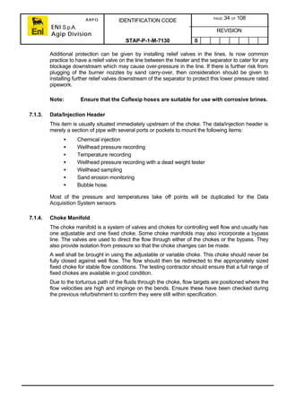 ARPO
ENI S.p.A.
Agip Division
IDENTIFICATION CODE PAGE 34 OF 108
REVISION
STAP-P-1-M-7130 0
Additional protection can be given by installing relief valves in the lines. Is now common
practice to have a relief valve on the line between the heater and the separator to cater for any
blockage downstream which may cause over-pressure in the line. If there is further risk from
plugging of the burner nozzles by sand carry-over, then consideration should be given to
installing further relief valves downstream of the separator to protect this lower pressure rated
pipework.
Note: Ensure that the Coflexip hoses are suitable for use with corrosive brines.
7.1.3. Data/Injection Header
This item is usually situated immediately upstream of the choke. The data/injection header is
merely a section of pipe with several ports or pockets to mount the following items:
• Chemical injection
• Wellhead pressure recording
• Temperature recording
• Wellhead pressure recording with a dead weight tester
• Wellhead sampling
• Sand erosion monitoring
• Bubble hose.
Most of the pressure and temperatures take off points will be duplicated for the Data
Acquisition System sensors.
7.1.4. Choke Manifold
The choke manifold is a system of valves and chokes for controlling well flow and usually has
one adjustable and one fixed choke. Some choke manifolds may also incorporate a bypass
line. The valves are used to direct the flow through either of the chokes or the bypass. They
also provide isolation from pressure so that the choke changes can be made.
A well shall be brought in using the adjustable or variable choke. This choke should never be
fully closed against well flow. The flow should then be redirected to the appropriately sized
fixed choke for stable flow conditions. The testing contractor should ensure that a full range of
fixed chokes are available in good condition.
Due to the torturous path of the fluids through the choke, flow targets are positioned where the
flow velocities are high and impinge on the bends. Ensure these have been checked during
the previous refurbishment to confirm they were still within specification.
 