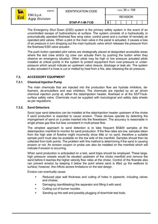 ARPO
ENI S.p.A.
Agip Division
IDENTIFICATION CODE PAGE 39 OF 108
REVISION
STAP-P-1-M-7130 0
The Emergency Shut Down (ESD) system is the primary safety system in the event of an
uncontrolled escape of hydrocarbons at surface. The system consists of a hydraulically or
pneumatically operated flowhead flow wing valve, control panel and a number of remotely air
operated pilot valves. When a pilot or the main valve in the panel is actuated, it causes a loss
of air pressure in turn dropping out the main hydraulic valve which releases the pressure from
the flowhead ESD valve actuator.
The push button operated pilot valves are strategically placed at designated accessible areas
where the test crew and/or rig crew can actuate them by pushing the button when they
observe an emergency situation. Other pilots may be high or low pressure actuated pilots
installed at critical points in the system to protect equipment from over-pressure or under-
pressure which would indicate an upstream valve closure, blockage or leak etc. The system
is also actuated if a hose is cut or melted by heat from a fire, also releasing the air pressure.
7.3. ACCESSORY EQUIPMENT
7.3.1. Chemical Injection Pump
The main chemicals that are injected into the production flow are hydrate inhibitors, de-
foamers, de-emulsifiers and wax inhibitors. The chemicals are injected by an air driven
chemical injection pump at, either the data/injection header, flowhead or at the SSTT/sub-
surface safety valve. Chemicals must be supplied with toxicological and safety data sheets
as per regulations.
7.3.2. Sand Detectors
Sonic type sand detectors can be installed at the data/injection header upstream of the choke
if sand production is expected to cause erosion. These devices operate by detecting the
impingement of sand on a probe inserted into the flowstream. The accuracy is reasonable in
single phase gas flow but less consistent in multi-phase flow.
The simplest approach to sand detection is to take frequent BS&W samples at the
data/injection manifold to monitor for sand production. If the flow rates are low, samples taken
from the high side of flowline might incorrectly show little or no sand, therefore a suitable
sample point must also be available on the low side of the manifold. Samples should then be
collected from both points. The problem with this method is determining if the sand is causing
erosion or not. An erosion coupon or probe can also be installed on the manifold which will
indicate if erosion is occurring.
When sand production is anticipated on a test, sand traps should be employed. These large,
high pressure vessels would be situated upstream of the choke manifold and remove the
sand before it reaches the higher velocity flow rates at the choke. Control of the flowrate also
can prevent erosion by keeping it below the point where sand is lifted up the wellbore to
surface; however, this inflicts severe limitations on the test design.
Erosion can eventually cause:
• Reduced pipe wall thickness and cutting of holes in pipework, including valves
and chokes.
• Damaging (sandblasting) the separator and filling it with sand.
• Cutting out of burner nozzles.
• Sanding up the well and possibly plugging of downhole test tools.
 