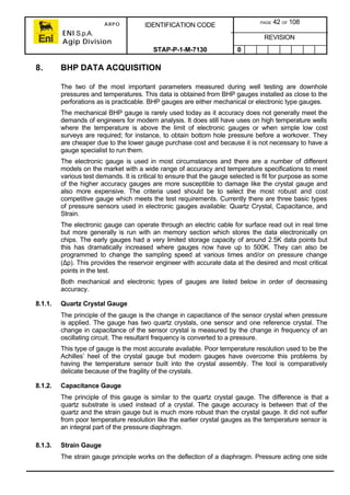 ARPO
ENI S.p.A.
Agip Division
IDENTIFICATION CODE PAGE 42 OF 108
REVISION
STAP-P-1-M-7130 0
8. BHP DATA ACQUISITION
The two of the most important parameters measured during well testing are downhole
pressures and temperatures. This data is obtained from BHP gauges installed as close to the
perforations as is practicable. BHP gauges are either mechanical or electronic type gauges.
The mechanical BHP gauge is rarely used today as it accuracy does not generally meet the
demands of engineers for modern analysis. It does still have uses on high temperature wells
where the temperature is above the limit of electronic gauges or when simple low cost
surveys are required; for instance, to obtain bottom hole pressure before a workover. They
are cheaper due to the lower gauge purchase cost and because it is not necessary to have a
gauge specialist to run them.
The electronic gauge is used in most circumstances and there are a number of different
models on the market with a wide range of accuracy and temperature specifications to meet
various test demands. It is critical to ensure that the gauge selected is fit for purpose as some
of the higher accuracy gauges are more susceptible to damage like the crystal gauge and
also more expensive. The criteria used should be to select the most robust and cost
competitive gauge which meets the test requirements. Currently there are three basic types
of pressure sensors used in electronic gauges available: Quartz Crystal, Capacitance, and
Strain.
The electronic gauge can operate through an electric cable for surface read out in real time
but more generally is run with an memory section which stores the data electronically on
chips. The early gauges had a very limited storage capacity of around 2.5K data points but
this has dramatically increased where gauges now have up to 500K. They can also be
programmed to change the sampling speed at various times and/or on pressure change
(∆p). This provides the reservoir engineer with accurate data at the desired and most critical
points in the test.
Both mechanical and electronic types of gauges are listed below in order of decreasing
accuracy.
8.1.1. Quartz Crystal Gauge
The principle of the gauge is the change in capacitance of the sensor crystal when pressure
is applied. The gauge has two quartz crystals, one sensor and one reference crystal. The
change in capacitance of the sensor crystal is measured by the change in frequency of an
oscillating circuit. The resultant frequency is converted to a pressure.
This type of gauge is the most accurate available. Poor temperature resolution used to be the
Achilles’ heel of the crystal gauge but modern gauges have overcome this problems by
having the temperature sensor built into the crystal assembly. The tool is comparatively
delicate because of the fragility of the crystals.
8.1.2. Capacitance Gauge
The principle of this gauge is similar to the quartz crystal gauge. The difference is that a
quartz substrate is used instead of a crystal. The gauge accuracy is between that of the
quartz and the strain gauge but is much more robust than the crystal gauge. It did not suffer
from poor temperature resolution like the earlier crystal gauges as the temperature sensor is
an integral part of the pressure diaphragm.
8.1.3. Strain Gauge
The strain gauge principle works on the deflection of a diaphragm. Pressure acting one side
 