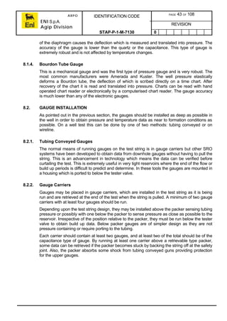 ARPO
ENI S.p.A.
Agip Division
IDENTIFICATION CODE PAGE 43 OF 108
REVISION
STAP-P-1-M-7130 0
of the diaphragm causes the deflection which is measured and translated into pressure. The
accuracy of the gauge is lower than the quartz or the capacitance. This type of gauge is
extremely robust and is not affected by temperature changes.
8.1.4. Bourdon Tube Gauge
This is a mechanical gauge and was the first type of pressure gauge and is very robust. The
most common manufacturers were Amerada and Kuster. The well pressure elastically
deforms a Bourdon tube, the deflection of which is scribed directly on a time chart. After
recovery of the chart it is read and translated into pressure. Charts can be read with hand
operated chart reader or electronically by a computerised chart reader. The gauge accuracy
is much lower than any of the electronic gauges.
8.2. GAUGE INSTALLATION
As pointed out in the previous section, the gauges should be installed as deep as possible in
the well in order to obtain pressure and temperature data as near to formation conditions as
possible. On a well test this can be done by one of two methods: tubing conveyed or on
wireline.
8.2.1. Tubing Conveyed Gauges
The normal means of running gauges on the test string is in gauge carriers but other SRO
systems have been developed to obtain data from downhole gauges without having to pull the
string. This is an advancement in technology which means the data can be verified before
curtailing the test. This is extremely useful in very tight reservoirs where the end of the flow or
build up periods is difficult to predict and determine. In these tools the gauges are mounted in
a housing which is ported to below the tester valve.
8.2.2. Gauge Carriers
Gauges may be placed in gauge carriers, which are installed in the test string as it is being
run and are retrieved at the end of the test when the string is pulled. A minimum of two gauge
carriers with at least four gauges should be run.
Depending upon the test string design, they may be installed above the packer sensing tubing
pressure or possibly with one below the packer to sense pressure as close as possible to the
reservoir. Irrespective of the position relative to the packer, they must be run below the tester
valve to obtain build up data. Below packer gauges are of simpler design as they are not
pressure containing or require porting to the tubing.
Each carrier should contain at least two gauges, and at least two of the total should be of the
capacitance type of gauge. By running at least one carrier above a retrievable type packer,
some data can be retrieved if the packer becomes stuck by backing the string off at the safety
joint. Also, the packer absorbs some shock from tubing conveyed guns providing protection
for the upper gauges.
 