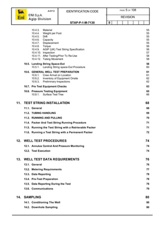 ARPO
ENI S.p.A.
Agip Division
IDENTIFICATION CODE PAGE 5 OF 108
REVISION
STAP-P-1-M-7130 0
10.4.3. Material 55
10.4.4. Weight per Foot 55
10.4.5. Drift 55
10.4.6. Capacity 55
10.4.7. Displacement 55
10.4.8. Torque 56
10.4.9. AGIP (UK) Test String Specification 56
10.4.10. Inspection 57
10.4.11. After Testing/Prior To Re-Use 58
10.4.12. Tubing Movement 58
10.5. Landing String Space-Out 58
10.5.1. Landing String space-Out Procedure 60
10.6. GENERAL WELL TEST PREPARATION 61
10.6.1. Crew Arrival on Location 61
10.6.2. Inventory of Equipment Onsite 62
10.6.3. Preliminary Inspections 62
10.7. Pre Test Equipment Checks 63
10.8. Pressure Testing Equipment 65
10.8.1. Surface Test Tree 66
11. TEST STRING INSTALLATION 68
11.1. General 68
11.2. TUBING HANDLING 69
11.3. RUNNING AND PULLING 70
11.4. Packer And Test String Running Procedure 71
11.5. Running the Test String with a Retrievable Packer 71
11.6. Running a Test String with a Permanent Packer 72
12. WELL TEST PROCEDURES 74
12.1. Annulus Control And Pressure Monitoring 74
12.2. Test Execution 74
13. WELL TEST DATA REQUIREMENTS 76
13.1. General 76
13.2. Metering Requirements 77
13.3. Data Reporting 78
13.4. Pre-Test Preparation 78
13.5. Data Reporting During the Test 78
13.6. Communications 79
14. SAMPLING 80
14.1. Conditioning The Well 80
14.2. Downhole Sampling 80
 