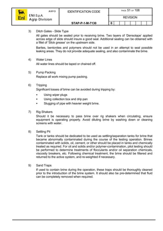 ARPO
ENI S.p.A.
Agip Division
IDENTIFICATION CODE PAGE 51 OF 108
REVISION
STAP-P-1-M-7130 0
3) Ditch Gates - Slide Type
All gates should be sealed prior to receiving brine. Two layers of ‘Densotape’ applied
across edge of slide should insure a good seal. Additional sealing can be obtained with
a fillet of ‘Slick grease’ on the upstream side.
Barites, bentonites and polymers should not be used in an attempt to seal possible
leaking areas. They do not provide adequate sealing, and also contaminate the brine.
4) Water Lines
All water lines should be taped or chained off.
5) Pump Packing
Replace all work mixing pump packing.
6) Tripping
Significant losses of brine can be avoided during tripping by:
• Using wiper plugs
• Using collection box and drip pan
• Slugging of pipe with heavier weight brine.
7) Rig Shakers
Should it be necessary to pass brine over rig shakers when circulating, ensure
equipment is operating properly. Avoid diluting brine by washing down or cleaning
screens with water.
8) Settling Pit
Tank or tanks should be dedicated to be used as settling/separation tanks for brine that
became abnormally contaminated during the course of the testing operation. Brines
contaminated with solids, oil, cement, or other should be placed in tanks and chemically
treated as required. For oil and solids and/or polymer-contamination, pilot testing should
be performed to determine treatments of flocculants and/or oil separation chemicals,
viscosity breakers, etc. Following chemical treatment, the brine should be filtered and
returned to the active system, and re-weighted if necessary.
9) Sand Traps
If used to contain brine during the operation, these traps should be thoroughly cleaned
prior to the introduction of the brine system. It should also be pre-determined that fluid
can be completely removed when required.
 