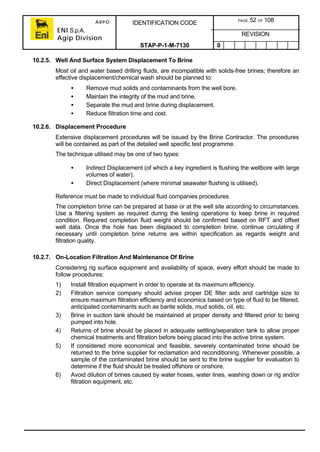 ARPO
ENI S.p.A.
Agip Division
IDENTIFICATION CODE PAGE 52 OF 108
REVISION
STAP-P-1-M-7130 0
10.2.5. Well And Surface System Displacement To Brine
Most oil and water based drilling fluids, are incompatible with solids-free brines; therefore an
effective displacement/chemical wash should be planned to:
• Remove mud solids and contaminants from the well bore.
• Maintain the integrity of the mud and brine.
• Separate the mud and brine during displacement.
• Reduce filtration time and cost.
10.2.6. Displacement Procedure
Extensive displacement procedures will be issued by the Brine Contractor. The procedures
will be contained as part of the detailed well specific test programme.
The technique utilised may be one of two types:
• Indirect Displacement (of which a key ingredient is flushing the wellbore with large
volumes of water).
• Direct Displacement (where minimal seawater flushing is utilised).
Reference must be made to individual fluid companies procedures.
The completion brine can be prepared at base or at the well site according to circumstances.
Use a filtering system as required during the testing operations to keep brine in required
condition. Required completion fluid weight should be confirmed based on RFT and offset
well data. Once the hole has been displaced to completion brine, continue circulating if
necessary until completion brine returns are within specification as regards weight and
filtration quality.
10.2.7. On-Location Filtration And Maintenance Of Brine
Considering rig surface equipment and availability of space, every effort should be made to
follow procedures:
1) Install filtration equipment in order to operate at its maximum efficiency.
2) Filtration service company should advise proper DE filter aids and cartridge size to
ensure maximum filtration efficiency and economics based on type of fluid to be filtered,
anticipated contaminants such as barite solids, mud solids, oil, etc.
3) Brine in suction tank should be maintained at proper density and filtered prior to being
pumped into hole.
4) Returns of brine should be placed in adequate settling/separation tank to allow proper
chemical treatments and filtration before being placed into the active brine system.
5) If considered more economical and feasible, severely contaminated brine should be
returned to the brine supplier for reclamation and reconditioning. Whenever possible, a
sample of the contaminated brine should be sent to the brine supplier for evaluation to
determine if the fluid should be treated offshore or onshore.
6) Avoid dilution of brines caused by water hoses, water lines, washing down or rig and/or
filtration equipment, etc.
 