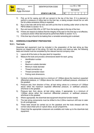 ARPO
ENI S.p.A.
Agip Division
IDENTIFICATION CODE PAGE 53 OF 108
REVISION
STAP-P-1-M-7130 0
7) Pick up bit for casing and drill out cement to the top of the liner. If it is planned to
perform a pressure or inflow test on the liner lap, a casing scraper should be run with
the bit unless excessive drilling is expected.
8) Run in the hole with bit for liner and drill out the liner to landing collar which is then the
PBTD (Refer to section 10.1).
9) Run and record CBL/VDL or CET from the landing collar to the top of the liner.
10) If there are reasons to believe that the integrity of the seal on the liner lap is not effective,
a pressure and/or inflow test should be performed (Refer to section 10.1).
11) If the liner lap is found to be leaking then a remedial cementing job is advised.
10.3. DOWNHOLE EQUIPMENT PREPARATION
10.3.1. Test tools
Downhole test equipment must be included in the preparation of the test string as they
become an integral part of the string. On both the primary and back-up sets, the following
tests and checks must be completed by the relevant service company crew:
1) Layout all of the tools on the pipe deck for inspection.
2) Measure the tools and provide a dimensional sketch for each, giving:
• Identification number
• Length
• Maximum outside diameter
• Minimum inside diameter
• Thread connection up
• Thread connection down
• Fishing neck dimensions.
3) Conduct a body pressure test to a minimum of 1,000psi above the maximum expected
differential pressure, or 1,000psi above the maximum wellhead pressure, whichever is
the greatest.
4) Pressure test, from direction of flow, all test string valves to a minimum of 1,000psi
above either the maximum expected differential pressure, or wellhead pressure,
whichever is the greatest.
5) Pressure test, from above, all test string valves, if appropriate, to a minimum of
1,000psi above either the maximum differential pressure, or wellhead pressure,
whichever is the greatest.
6) Where appropriate, the downhole test equipment should be function tested.
7) The test string components must be drifted to the 2.25ins maximum drift size to cater
for all contingencies.
8) These tests should be carried out on the pipedeck and the tools dressed with the
correct value shear pins or rupture discs, as per programme.
9) Check that the appropriate crossovers are available and make up to the downhole test
equipment.
 