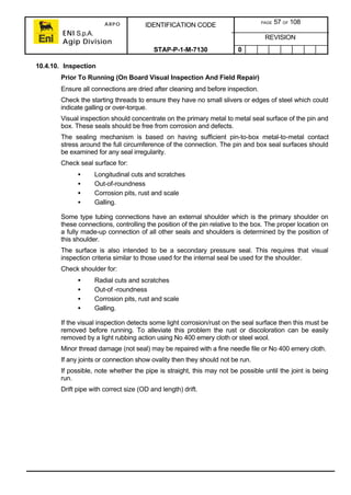 ARPO
ENI S.p.A.
Agip Division
IDENTIFICATION CODE PAGE 57 OF 108
REVISION
STAP-P-1-M-7130 0
10.4.10. Inspection
Prior To Running (On Board Visual Inspection And Field Repair)
Ensure all connections are dried after cleaning and before inspection.
Check the starting threads to ensure they have no small slivers or edges of steel which could
indicate galling or over-torque.
Visual inspection should concentrate on the primary metal to metal seal surface of the pin and
box. These seals should be free from corrosion and defects.
The sealing mechanism is based on having sufficient pin-to-box metal-to-metal contact
stress around the full circumference of the connection. The pin and box seal surfaces should
be examined for any seal irregularity.
Check seal surface for:
• Longitudinal cuts and scratches
• Out-of-roundness
• Corrosion pits, rust and scale
• Galling.
Some type tubing connections have an external shoulder which is the primary shoulder on
these connections, controlling the position of the pin relative to the box. The proper location on
a fully made-up connection of all other seals and shoulders is determined by the position of
this shoulder.
The surface is also intended to be a secondary pressure seal. This requires that visual
inspection criteria similar to those used for the internal seal be used for the shoulder.
Check shoulder for:
• Radial cuts and scratches
• Out-of -roundness
• Corrosion pits, rust and scale
• Galling.
If the visual inspection detects some light corrosion/rust on the seal surface then this must be
removed before running. To alleviate this problem the rust or discoloration can be easily
removed by a light rubbing action using No 400 emery cloth or steel wool.
Minor thread damage (not seal) may be repaired with a fine needle file or No 400 emery cloth.
If any joints or connection show ovality then they should not be run.
If possible, note whether the pipe is straight, this may not be possible until the joint is being
run.
Drift pipe with correct size (OD and length) drift.
 