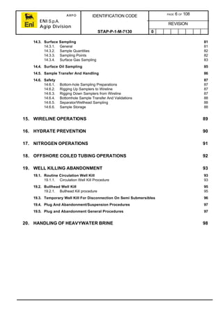 ARPO
ENI S.p.A.
Agip Division
IDENTIFICATION CODE PAGE 6 OF 108
REVISION
STAP-P-1-M-7130 0
14.3. Surface Sampling 81
14.3.1. General 81
14.3.2. Sample Quantities 82
14.3.3. Sampling Points 82
14.3.4. Surface Gas Sampling 83
14.4. Surface Oil Sampling 85
14.5. Sample Transfer And Handling 86
14.6. Safety 87
14.6.1. Bottom-hole Sampling Preparations 87
14.6.2. Rigging Up Samplers to Wireline 87
14.6.3. Rigging Down Samplers from Wireline 87
14.6.4. Bottomhole Sample Transfer And Validations 88
14.6.5. Separator/Wellhead Sampling 88
14.6.6. Sample Storage 88
15. WIRELINE OPERATIONS 89
16. HYDRATE PREVENTION 90
17. NITROGEN OPERATIONS 91
18. OFFSHORE COILED TUBING OPERATIONS 92
19. WELL KILLING ABANDONMENT 93
19.1. Routine Circulation Well Kill 93
19.1.1. Circulation Well Kill Procedure 93
19.2. Bullhead Well Kill 95
19.2.1. Bullhead Kill procedure 95
19.3. Temporary Well Kill For Disconnection On Semi Submersibles 96
19.4. Plug And Abandonment/Suspension Procedures 97
19.5. Plug and Abandonment General Procedures 97
20. HANDLING OF HEAVYWATER BRINE 98
 