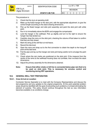 ARPO
ENI S.p.A.
Agip Division
IDENTIFICATION CODE PAGE 61 OF 108
REVISION
STAP-P-1-M-7130 0
The procedure is:
1) Check that the rig is at operating draft.
2) Make up the fluted hanger to the slick joint, with the appropriate adjustment, to give the
correct length according to the stack drawing dimensions.
3) Pick up the fluted hanger and slick joint assembly and paint the slick joint with white
paint.
4) Run in to immediately above the BOPs and engage the compensator.
5) Land the hanger in the wellhead. Pick up slightly and turn to the right to ensure the
hanger has fully landed out.
6) Carefully close the rams on the slick joint, checking the volume of fluid taken to confirm
that they are fully closed.
7) Mark the string at the drill floor at mid-heave.
8) Record the tide level.
9) Open the rams and strap out to the first connection to obtain the depth to the hang-off
point at this tide level.
10) Pull the pipe and lay out the hanger and slick joint being careful not to smudge the paint
marks.
11) Check where the ram marks are positioned on the slick joint. If the measure from the
centre of the rams to the wellhead housing does not correlate, then re-check the stack
dimensions.
12) Adjust the primary assembly for the dimensions obtained.
Note: Ensure that either choke or kill line is connected below pipe ram that is to
be used on slick joint. This is necessary for annulus control and
monitoring during DST operations.
10.6. GENERAL WELL TEST PREPARATION
10.6.1. Crew Arrival on Location
Contractor Service Specialist is to meet with the Company Representative and discuss the
test programme and any updates to the original programme. At this point potential problem
areas should be identified with the goal of preventing such problems or at least eliminating the
element of surprise. This policy should continue throughout the test as new information
becomes available or as conditions change.
 