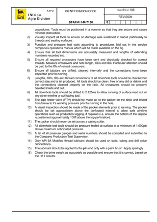ARPO
ENI S.p.A.
Agip Division
IDENTIFICATION CODE PAGE 64 OF 108
REVISION
STAP-P-1-M-7130 0
procedures. Tools must be positioned in a manner so that they are secure and cause
minimal obstruction.
2) Visually inspect all tools to ensure no damage was sustained in transit particularly to
threads and sealing surfaces.
3) Function and pressure test tools according to procedures laid out in the service
companies operations manual which will be made available on the rig.
4) Ensure that all tool dimensions are accurately measured and lengths of extending
mandrels recorded etc.
5) Ensure all required crossovers have been sent and physically checked for correct
threads. Measure crossovers and note length, ODs and IDs. Particular attention should
be paid to the IDs of rented crossovers.
6) Ensure all tubulars are drifted, cleaned internally and the connections have been
inspected prior to running.
7) Lengths, ODs, IDs and thread connections of all downhole tools should be checked for
correct size and a list produced. All tools should be clean, free of any dirt or debris and
the connections cleaned properly on the rack. All crossovers should be properly
bevelled inside and out.
8) All downhole tools should be drifted to 2.125ins to allow running of surface read out or
any other wireline or coil tubing tool.
9) The pipe tester valve (PTV) should be made up to the packer on the deck and tested
from below to it’s working pressure prior to running in the hole.
10) A visual inspection should be made of the packer elements prior to running. The packer
should be set appropriately above the perforated interval to allow safe wireline
operations such as production logging, if required (i.e. ensure the bottom of the tailpipe
is positioned approximately 100ft above the top perforation).
11) The packer should never be set across a casing collar.
12) All downhole test tools should be pressure tested at surface to a minimum of 1,000psi
above maximum anticipated pressure.
13) A list of all pressure gauges and serial numbers should be compiled and submitted to
the Company Production Test Supervisor.
14) Only API 5A Modified thread lubricant should be used on tools, tubing and drill collar
connections.
15) The lubricant should be applied to the pin end only with a paint brush. Apply sparingly.
16) Check the brine weight as accurately as possible and ensure that it is correct, based on
the RFT results.
 