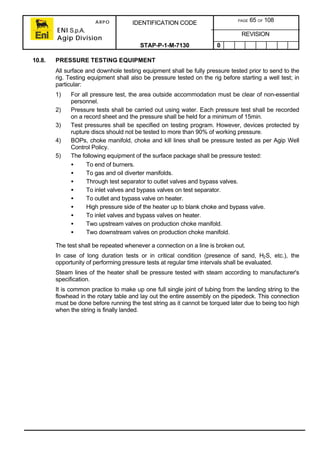 ARPO
ENI S.p.A.
Agip Division
IDENTIFICATION CODE PAGE 65 OF 108
REVISION
STAP-P-1-M-7130 0
10.8. PRESSURE TESTING EQUIPMENT
All surface and downhole testing equipment shall be fully pressure tested prior to send to the
rig. Testing equipment shall also be pressure tested on the rig before starting a well test; in
particular:
1) For all pressure test, the area outside accommodation must be clear of non-essential
personnel.
2) Pressure tests shall be carried out using water. Each pressure test shall be recorded
on a record sheet and the pressure shall be held for a minimum of 15min.
3) Test pressures shall be specified on testing program. However, devices protected by
rupture discs should not be tested to more than 90% of working pressure.
4) BOPs, choke manifold, choke and kill lines shall be pressure tested as per Agip Well
Control Policy.
5) The following equipment of the surface package shall be pressure tested:
• To end of burners.
• To gas and oil diverter manifolds.
• Through test separator to outlet valves and bypass valves.
• To inlet valves and bypass valves on test separator.
• To outlet and bypass valve on heater.
• High pressure side of the heater up to blank choke and bypass valve.
• To inlet valves and bypass valves on heater.
• Two upstream valves on production choke manifold.
• Two downstream valves on production choke manifold.
The test shall be repeated whenever a connection on a line is broken out.
In case of long duration tests or in critical condition (presence of sand, H2S, etc.), the
opportunity of performing pressure tests at regular time intervals shall be evaluated.
Steam lines of the heater shall be pressure tested with steam according to manufacturer's
specification.
It is common practice to make up one full single joint of tubing from the landing string to the
flowhead in the rotary table and lay out the entire assembly on the pipedeck. This connection
must be done before running the test string as it cannot be torqued later due to being too high
when the string is finally landed.
 