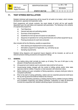 ARPO
ENI S.p.A.
Agip Division
IDENTIFICATION CODE PAGE 68 OF 108
REVISION
STAP-P-1-M-7130 0
11. TEST STRING INSTALLATION
Detailed individual well programmes will be issued for all wells to be tested, which includes
development, appraisal and exploration wells.
Each programme will include contents, the exact details of which will be well specific
dependent upon the well status and expected well parameters. The following is the contents
of a typical test programme.
a) Test Objectives.
b) General well data and perforating details.
c) Summary of test programme.
d) Guidelines for liner lap test and space-out calculations.
e) Sequence of operations for running downhole tools and surface equipment rig up.
f) Flowing procedures for each test conducted.
Also included will be the following, possibly as appendices:
• Hole cleaning and displacement to brine procedure.
• Stimulation programme (if applicable, e.g. coil tubing rig up).
• Sampling requirements.
Detailed string diagrams and equipment layout diagrams will be included, as well as all
relevant pressure testing procedures and equipment ratings.
11.1. GENERAL
a) The testing string shall normally be made up of tubing. The use of drill pipe is only
allowed in limited fluid entry test (DST).
b) All equipment and material used in production tests shall be H2S service.
c) Governmental bodies charged with the control of drilling activity and/or other state
agencies shall be notified, if required, on test execution with advanced notice.
d) Before starting and upon completion of flaring operations, company shall give notice to
competent authorities.
e) Prior to the start of casing perforating, visitors and non essential personnel shall leave
the rig and rig personnel shall be limited to the minimum.
f) Prior to start well testing operations a meeting shall be held by wellsite Company Drilling
and Completion Supervisor and Drilling Contractor Toolpusher to make all personnel
involved are acquainted with detailed operating program (procedures and rules).
 