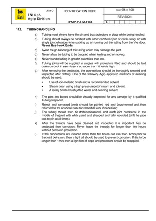 ARPO
ENI S.p.A.
Agip Division
IDENTIFICATION CODE PAGE 69 OF 108
REVISION
STAP-P-1-M-7130 0
11.2. TUBING HANDLING
a) Tubing must always have the pin and box protectors in place while being handled.
b) Tubing should always be handled with either certified nylon or cable slings or with
single joint elevators when picking up or running out the tubing from the Vee door.
Never Use Hook Ends
c) Avoid rough handling of the tubing which may damage the joint.
d) Never allow the tubing to be dropped when loading and or moving.
e) Never bundle tubing in greater quantities than ten.
f) Tubing joints will be supplied in singles with protectors fitted and should be laid
down on deck in even layers, no more than 10 levels high.
g) After removing the protectors, the connections should be thoroughly cleaned and
inspected after drifting. One of the following Agip approved methods of cleaning
should be used:
• Use of non-metallic brush and a recommended solvent.
• Steam clean using a high pressure jet of steam and solvent.
• A rotary bristle brush jetted water and cleaning solvent.
h) The pins and boxes should be visually inspected for any damage by a qualified
Tubing Inspector.
i) Reject and damaged joints should be painted red and documented and then
returned to the onshore base for remedial work if necessary.
j) The tubing should then be drifted/measured, and each joint numbered in the
middle of the joint with white paint and strapped and tally recorded (drift the pipe
box to pin at all times).
k) After the threads have been cleaned and inspected it is important they be
protected from corrosion. Never leave the threads for longer than two hours
without corrosion protection.
l) If the connections are cleaned more than two hours but less than 12hrs prior to
the joint being run, then a light oil should be used to prevent corrosion. If it is to be
longer than 12hrs then a light film of dope and protectors should be reapplied.
 