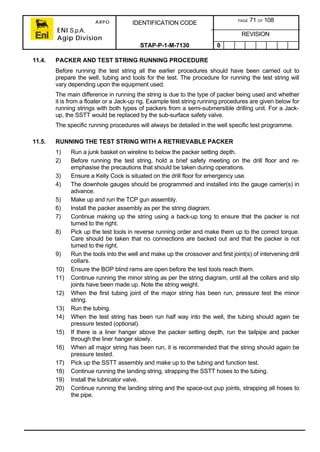 ARPO
ENI S.p.A.
Agip Division
IDENTIFICATION CODE PAGE 71 OF 108
REVISION
STAP-P-1-M-7130 0
11.4. PACKER AND TEST STRING RUNNING PROCEDURE
Before running the test string all the earlier procedures should have been carried out to
prepare the well, tubing and tools for the test. The procedure for running the test string will
vary depending upon the equipment used.
The main difference in running the string is due to the type of packer being used and whether
it is from a floater or a Jack-up rig. Example test string running procedures are given below for
running strings with both types of packers from a semi-submersible drilling unit. For a Jack-
up, the SSTT would be replaced by the sub-surface safety valve.
The specific running procedures will always be detailed in the well specific test programme.
11.5. RUNNING THE TEST STRING WITH A RETRIEVABLE PACKER
1) Run a junk basket on wireline to below the packer setting depth.
2) Before running the test string, hold a brief safety meeting on the drill floor and re-
emphasise the precautions that should be taken during operations.
3) Ensure a Kelly Cock is situated on the drill floor for emergency use.
4) The downhole gauges should be programmed and installed into the gauge carrier(s) in
advance.
5) Make up and run the TCP gun assembly.
6) Install the packer assembly as per the string diagram.
7) Continue making up the string using a back-up tong to ensure that the packer is not
turned to the right.
8) Pick up the test tools in reverse running order and make them up to the correct torque.
Care should be taken that no connections are backed out and that the packer is not
turned to the right.
9) Run the tools into the well and make up the crossover and first joint(s) of intervening drill
collars.
10) Ensure the BOP blind rams are open before the test tools reach them.
11) Continue running the minor string as per the string diagram, until all the collars and slip
joints have been made up. Note the string weight.
12) When the first tubing joint of the major string has been run, pressure test the minor
string.
13) Run the tubing.
14) When the test string has been run half way into the well, the tubing should again be
pressure tested (optional).
15) If there is a liner hanger above the packer setting depth, run the tailpipe and packer
through the liner hanger slowly.
16) When all major string has been run, it is recommended that the string should again be
pressure tested.
17) Pick up the SSTT assembly and make up to the tubing and function test.
18) Continue running the landing string, strapping the SSTT hoses to the tubing.
19) Install the lubricator valve.
20) Continue running the landing string and the space-out pup joints, strapping all hoses to
the pipe.
 