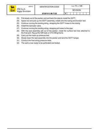 ARPO
ENI S.p.A.
Agip Division
IDENTIFICATION CODE PAGE 73 OF 108
REVISION
STAP-P-1-M-7130 0
23) Pull slowly out of the packer and pull back the pipe to install the SSTT.
24) Space out and pick up the SSTT assembly, install onto the tubing and function test.
25) Continue running the landing string, strapping the SSTT hoses to the tubing.
26) Install the lubricator valve.
27) Continue running the landing string, strapping all hoses to the pipe.
28) With the seal assembly still out of the packer, install the surface test tree attached to
the final joint. Rig up the 50ft bails or CTU lifting frame.
29) Carry out the hook-up pressure test.
30) Slowly lower the seal assembly into the packer and land the SSTT hanger.
31) Conduct the final string pressure tests.
32) The well is now ready to be perforated and tested.
 