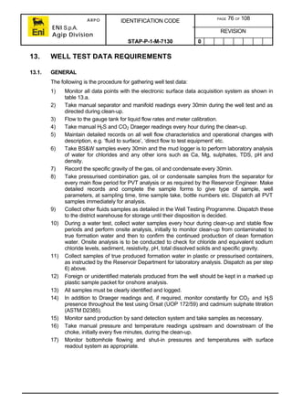 ARPO
ENI S.p.A.
Agip Division
IDENTIFICATION CODE PAGE 76 OF 108
REVISION
STAP-P-1-M-7130 0
13. WELL TEST DATA REQUIREMENTS
13.1. GENERAL
The following is the procedure for gathering well test data:
1) Monitor all data points with the electronic surface data acquisition system as shown in
table 13.a.
2) Take manual separator and manifold readings every 30min during the well test and as
directed during clean-up.
3) Flow to the gauge tank for liquid flow rates and meter calibration.
4) Take manual H2S and CO2 Draeger readings every hour during the clean-up.
5) Maintain detailed records on all well flow characteristics and operational changes with
description, e.g. ‘fluid to surface’, ‘direct flow to test equipment’ etc.
6) Take BS&W samples every 30min and the mud logger is to perform laboratory analysis
of water for chlorides and any other ions such as Ca, Mg, sulphates, TDS, pH and
density.
7) Record the specific gravity of the gas, oil and condensate every 30min.
8) Take pressurised combination gas, oil or condensate samples from the separator for
every main flow period for PVT analysis or as required by the Reservoir Engineer. Make
detailed records and complete the sample forms to give type of sample, well
parameters, at sampling time, time sample take, bottle numbers etc. Dispatch all PVT
samples immediately for analysis.
9) Collect other fluids samples as detailed in the Well Testing Programme. Dispatch these
to the district warehouse for storage until their disposition is decided.
10) During a water test, collect water samples every hour during clean-up and stable flow
periods and perform onsite analysis, initially to monitor clean-up from contaminated to
true formation water and then to confirm the continued production of clean formation
water. Onsite analysis is to be conducted to check for chloride and equivalent sodium
chloride levels, sediment, resistivity, pH, total dissolved solids and specific gravity.
11) Collect samples of true produced formation water in plastic or pressurised containers,
as instructed by the Reservoir Department for laboratory analysis. Dispatch as per step
6) above.
12) Foreign or unidentified materials produced from the well should be kept in a marked up
plastic sample packet for onshore analysis.
13) All samples must be clearly identified and logged.
14) In addition to Draeger readings and, if required, monitor constantly for CO2 and H2S
presence throughout the test using Orsat (UOP 172/59) and cadmium sulphate titration
(ASTM D2385).
15) Monitor sand production by sand detection system and take samples as necessary.
16) Take manual pressure and temperature readings upstream and downstream of the
choke, initially every five minutes, during the clean-up.
17) Monitor bottomhole flowing and shut-in pressures and temperatures with surface
readout system as appropriate.
 
