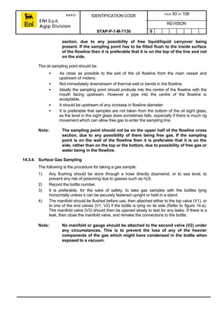 ARPO
ENI S.p.A.
Agip Division
IDENTIFICATION CODE PAGE 83 OF 108
REVISION
STAP-P-1-M-7130 0
section, due to any possibility of free liquid/liquid carryover being
present. If the sampling point has to be fitted flush to the inside surface
of the flowline then it is preferable that it is on the top of the line and not
on the side.
The oil sampling point should be:
• As close as possible to the exit of the oil flowline from the main vessel and
upstream of meters.
• Not immediately downstream of thermal well or bends in the flowline.
• Ideally the sampling point should protrude into the centre of the flowline with the
mouth facing upstream. However a pipe into the centre of the flowline is
acceptable.
• It should be upstream of any increase in flowline diameter.
• It is preferable that samples are not taken from the bottom of the oil sight glass,
as the level in the sight glass does sometimes falls, especially if there is much rig
movement which can allow free gas to enter the sampling line.
Note: The sampling point should not be on the upper half of the flowline cross
section, due to any possibility of there being free gas. If the sampling
point is on the wall of the flowline then it is preferable that it is on the
side, rather than on the top or the bottom, due to possibility of free gas or
water being in the flowline.
14.3.4. Surface Gas Sampling
The following is the procedure for taking a gas sample:
1) Any flushing should be done through a hose directly downwind, or to sea level, to
prevent any risk of poisoning due to gasses such as H2S.
2) Record the bottle number.
3) It is preferable, for the sake of safety, to take gas samples with the bottles lying
horizontally unless it can be securely fastened upright or held in a stand.
4) The manifold should be flushed before use, then attached either to the top valve (V1), or
to one of the end valves (V1, V2) if the bottle is lying on its side (Refer to figure 14.a).
The manifold valve (V3) should then be opened slowly to test for any leaks. If there is a
leak, then close the manifold valve, and remake the connections to the bottle.
Note: No manifold or gauge should be attached to the second valve (V2) under
any circumstances. This is to prevent the loss of any of the heavier
components of the gas which might have condensed in the bottle when
exposed to a vacuum.
 