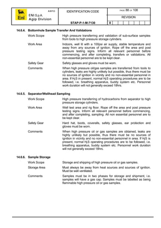 ARPO
ENI S.p.A.
Agip Division
IDENTIFICATION CODE PAGE 88 OF 108
REVISION
STAP-P-1-M-7130 0
14.6.4. Bottomhole Sample Transfer And Validations
Work Scope High pressure transferring and validation of sub-surface samples
from tools to high pressure storage cylinders.
Work Area Indoors, well lit with a 100psi air supply, stable temperature and
away from any sources of ignition. Rope off the area and post
pressure testing signs. Inform all relevant personnel before
commencing, and after completing, transfers or validations. All
non-essential personnel are to be kept clear.
Safety Gear Safety glasses and gloves must be worn.
Comments When high pressure oil/gas samples are transferred from tools to
cylinders, leaks are highly unlikely but possible, thus there must be
no sources of ignition in vicinity and no non-essential personnel in
area. If H2S in present, normal H2S operating procedures are to be
followed, i.e. breathing apparatus, buddy system etc. Personnel
work duration will not generally exceed 18hrs.
14.6.5. Separator/Wellhead Sampling
Work Scope High pressure transferring of hydrocarbons from separator to high
pressure storage cylinders.
Work Area Well test area and rig floor. Rope off the area and post pressure
testing signs. Inform all relevant personnel before commencing,
and after completing, sampling. All non essential personnel are to
be kept clear.
Safety Gear Hard hat, boots, coveralls, safety glasses, ear protection and
gloves must be worn.
Comments When high pressure oil or gas samples are obtained, leaks are
highly unlikely but possible, thus there must be no sources of
ignition in vicinity and no non-essential personnel in area. If H2S is
present, normal H2S operating procedures are to be followed, i.e.
breathing apparatus, buddy system etc. Personnel work duration
will not generally exceed 18hrs.
14.6.6. Sample Storage
Work Scope Storage and shipping of high pressure oil or gas samples.
Storage Area Must always be away from heat sources and sources of ignition.
Must be well ventilated.
Comments Samples must be in two phases for storage and shipment, i.e.
samples will have a gas cap. Samples must be labelled as being
flammable high pressure oil or gas samples.
 