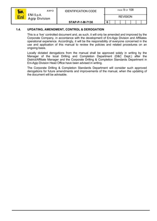 ARPO
ENI S.p.A.
Agip Division
IDENTIFICATION CODE PAGE 9 OF 108
REVISION
STAP-P-1-M-7130 0
1.4. UPDATING, AMENDMENT, CONTROL & DEROGATION
This is a ‘live’ controlled document and, as such, it will only be amended and improved by the
Corporate Company, in accordance with the development of Eni-Agip Division and Affiliates
operational experience. Accordingly, it will be the responsibility of everyone concerned in the
use and application of this manual to review the policies and related procedures on an
ongoing basis.
Locally dictated derogations from the manual shall be approved solely in writing by the
Manager of the local Drilling and Completion Department (D&C Dept.) after the
District/Affiliate Manager and the Corporate Drilling & Completion Standards Department in
Eni-Agip Division Head Office have been advised in writing.
The Corporate Drilling & Completion Standards Department will consider such approved
derogations for future amendments and improvements of the manual, when the updating of
the document will be advisable.
 