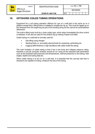 ARPO
ENI S.p.A.
Agip Division
IDENTIFICATION CODE PAGE 92 OF 108
REVISION
STAP-P-1-M-7130 0
18. OFFSHORE COILED TUBING OPERATIONS
Equipment for a coil tubing operation offshore for use on a well test is the same as on a
platform except that a lifting frame is installed to simplify the rig up. This must be rigged up on
the flowhead from the beginning as part of the landing string as this cannot be accomplished
afterwards.
The built-in lifting hoist must be a chain pulley type, which stops immediately the drive control
is released. It can also be used for the wireline rig-up making it easier and safer.
Coiled tubing on a well test is normally used for:
• Gas lifting using nitrogen
• Spotting fluids i.e. accurately placing fluids for squeezing, perforating etc.
• Logging (Stiff Wireline) in high deviations with cable inside the tubing.
The main limitation of coiled tubing is that it has a low burst and collapse pressure rating,
therefore a pre-job computer analysis should be run using all the expected well parameters
such as the expected well pressures and temperatures, internal pressures on the tubing, hole
angles, depths and tubing data etc.
When coiled tubing is to be run on a well test, it is essential that the sub-sea test tree is
dressed to be capable of cutting, whatever the size of the tubing.
 