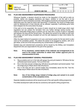 ARPO
ENI S.p.A.
Agip Division
IDENTIFICATION CODE PAGE 97 OF 108
REVISION
STAP-P-1-M-7130 0
19.4. PLUG AND ABANDONMENT/SUSPENSION PROCEDURES
Whenever feasible, a decision should be made on the disposition of the well as early as
possible, before any plugging operations are begun, whether or not the well is to be
suspended for future production purposes. Well plugging procedures and equipment will differ
depending upon the need for future well intervention. In particular, the choice of bridge plugs
used for abandonment of test intervals will be affected, especially if perforating guns have
been dropped into the sump below the plugs.
If the well is to be suspended, the course of action should be to install plugs which meet
regulations but can protect the formation from any further damage during re-entry. For
instance retrievable bridge plugs or packers can be used with a course of sand or saturated
salt between the plug and the cement plug. This allows the cement to be drilled up with both
the cuttings and sand being circulated out and the well displaced to clean brine before the
plug is pulled.
Often the ideal method of suspension is to use a permanent packer for the test which is also
used as the completion packer. This allows the packer to be plugged by wireline, with oil or
gas below, at the end of the test preventing any contamination of the formation.
Detailed plug and abandonment procedures will be issued by the Drilling and Completion
Department who are responsible for this part of the operation.
Note: If it is necessary, submit details of the methods and arrangements to be
used to the proper authorities to obtain their written approval prior to
commencement of work.
19.5. PLUG AND ABANDONMENT GENERAL PROCEDURES
1) Rig up wireline and run in the hole with gauge ring and junk basket to 10ft above the top
perforation/permanent packer. Pull out of the hole.
2) Run in the hole and set a bridge plug 10ft above top perforation/ permanent packer. Test
the bridge plug to 500psi above leak off pressure.
3) Run in the hole and set a second bridge plug immediately above the first. Test this
bridge plug to 500psi above the leak off pressure.
Note: Use of two bridge plugs instead of bridge plug and cement is to avoid
contamination of the completion brine.
Separate detailed procedures will be issued as part of the well specific drilling programme.
Pre-drilled development wells will also be covered by well specific drilling programmes.
 
