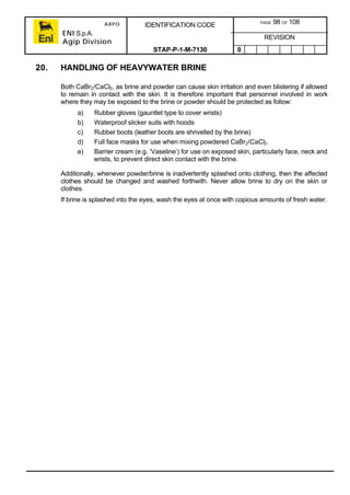 ARPO
ENI S.p.A.
Agip Division
IDENTIFICATION CODE PAGE 98 OF 108
REVISION
STAP-P-1-M-7130 0
20. HANDLING OF HEAVYWATER BRINE
Both CaBr2/CaCl2, as brine and powder can cause skin irritation and even blistering if allowed
to remain in contact with the skin. It is therefore important that personnel involved in work
where they may be exposed to the brine or powder should be protected as follow:
a) Rubber gloves (gauntlet type to cover wrists)
b) Waterproof slicker suits with hoods
c) Rubber boots (leather boots are shrivelled by the brine)
d) Full face masks for use when mixing powdered CaBr2/CaCl2.
e) Barrier cream (e.g. ‘Vaseline’) for use on exposed skin, particularly face, neck and
wrists, to prevent direct skin contact with the brine.
Additionally, whenever powder/brine is inadvertently splashed onto clothing, then the affected
clothes should be changed and washed forthwith. Never allow brine to dry on the skin or
clothes.
If brine is splashed into the eyes, wash the eyes at once with copious amounts of fresh water.
 