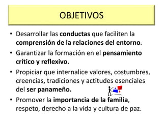 OBJETIVOS
• Desarrollar las conductas que faciliten la
comprensión de la relaciones del entorno.
• Garantizar la formación en el pensamiento
crítico y reflexivo.
• Propiciar que internalice valores, costumbres,
creencias, tradiciones y actitudes esenciales
del ser panameño.
• Promover la importancia de la familia,
respeto, derecho a la vida y cultura de paz.
 
