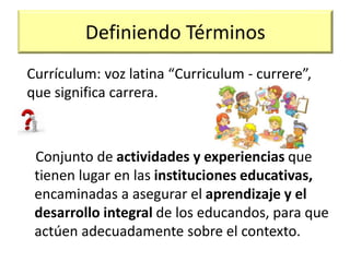 Definiendo Términos
Conjunto de actividades y experiencias que
tienen lugar en las instituciones educativas,
encaminadas a asegurar el aprendizaje y el
desarrollo integral de los educandos, para que
actúen adecuadamente sobre el contexto.
Currículum: voz latina “Curriculum - currere”,
que significa carrera.
 