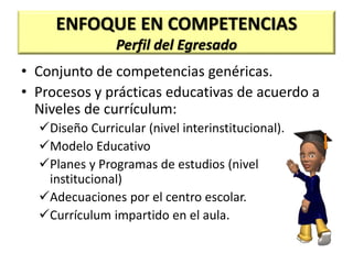 ENFOQUE EN COMPETENCIAS
Perfil del Egresado
• Conjunto de competencias genéricas.
• Procesos y prácticas educativas de acuerdo a
Niveles de currículum:
Diseño Curricular (nivel interinstitucional).
Modelo Educativo
Planes y Programas de estudios (nivel
institucional)
Adecuaciones por el centro escolar.
Currículum impartido en el aula.
 