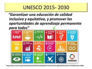 UNESCO 2015- 2030
“Garantizar una educación de calidad
inclusiva y equitativa, y promover las
oportunidades de aprendizaje permanente
para todos”
http://www.unesco.org/new/es/education/themes/leading-the-international-agenda/education-for-all/education-2030/
 
