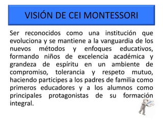 VISIÓN DE CEI MONTESSORI
Ser reconocidos como una institución que
evoluciona y se mantiene a la vanguardia de los
nuevos métodos y enfoques educativos,
formando niños de excelencia académica y
grandeza de espíritu en un ambiente de
compromiso, tolerancia y respeto mutuo,
haciendo participes a los padres de familia como
primeros educadores y a los alumnos como
principales protagonistas de su formación
integral.
 