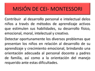 MISIÓN DE CEI- MONTESSORI
Contribuir al desarrollo personal e intelectual delos
niños a través de métodos de aprendizaje activos
que estimulen sus habilidades, su desarrollo físico,
emocional, moral, intelectual y creativo.
Detectar oportunamente los diversos problemas que
presentan los niños en relación al desarrollo de su
aprendizaje y crecimiento emocional, brindando una
orientación adecuada al personal docente y padres
de familia, así como a la orientación del manejo
requerido ante estas dificultades.
 