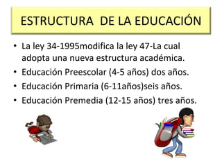 ESTRUCTURA DE LA EDUCACIÓN
• La ley 34-1995modifica la ley 47-La cual
adopta una nueva estructura académica.
• Educación Preescolar (4-5 años) dos años.
• Educación Primaria (6-11años)seis años.
• Educación Premedia (12-15 años) tres años.
 
