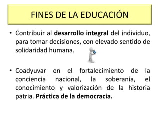 FINES DE LA EDUCACIÓN
• Contribuir al desarrollo integral del individuo,
para tomar decisiones, con elevado sentido de
solidaridad humana.
• Coadyuvar en el fortalecimiento de la
conciencia nacional, la soberanía, el
conocimiento y valorización de la historia
patria. Práctica de la democracia.
 