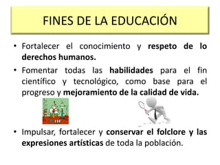 • Fortalecer el conocimiento y respeto de lo
derechos humanos.
• Fomentar todas las habilidades para el fin
científico y tecnológico, como base para el
progreso y mejoramiento de la calidad de vida.
• Impulsar, fortalecer y conservar el folclore y las
expresiones artísticas de toda la población.
FINES DE LA EDUCACIÓN
 