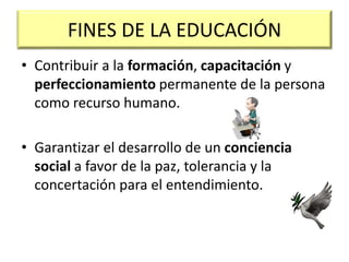 • Contribuir a la formación, capacitación y
perfeccionamiento permanente de la persona
como recurso humano.
• Garantizar el desarrollo de un conciencia
social a favor de la paz, tolerancia y la
concertación para el entendimiento.
FINES DE LA EDUCACIÓN
 