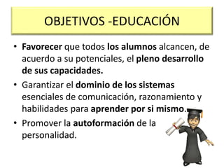OBJETIVOS -EDUCACIÓN
• Favorecer que todos los alumnos alcancen, de
acuerdo a su potenciales, el pleno desarrollo
de sus capacidades.
• Garantizar el dominio de los sistemas
esenciales de comunicación, razonamiento y
habilidades para aprender por si mismo.
• Promover la autoformación de la
personalidad.
 