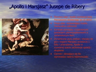 „ Apollo i Marsjasz” Jusepe de Ribery Pierwszy plan: Apollo wymierza karę Marsjaszowi obdzierając go ze skóry Drugi plan: rozmawiający ludzie, niewyraźna roślinność Kontrast pomiędzy rozjaśnionymi postaciami pierwszoplanowymi a zaciemnionym tłem Dynamiczne pozy postaci: wiszący do góry nogami Marsjasz wrzeszczy z bólu i przerażenia, Apollo w rozwianej szacie zachowuje spokój i skupienie Ciemne i zlewające się tło wprowadza nastrój tajemniczości  