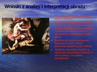 Wnioski z analizy i interpretacji obrazu Na obrazie konfrontują się ze sobą piękno i brzydota Piękno jest symbolizowane poprzez postać boga Apolla, który w mitologii greckiej uważany był za boga piękna i światła; jest chłodym estetą z obrzydzeniem obserwującym męki satyra Brzydotą jest proces obdzierania Marsjasza ze skóry, bardzo plastycznie pokazany przez malarza Wplatanie elementów brzydoty w sztukę było popularnym motywem w sztuce baroku, tzw. piękne obrzydliwości 