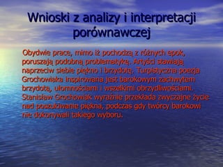 Wnioski z analizy i interpretacji porównawczej Obydwie prace, mimo iż pochodzą z różnych epok, poruszają podobną problematykę. Artyści stawiają naprzeciw siebie piękno i brzydotę. Turpistyczna poezja Grochowiaka inspirowana jest barokowym zachwytem brzydotą, ułomnościami i wszelkimi obrzydliwościami. Stanisław Grochowiak wyraźnie przekłada zwyczajne życie nad poszukiwanie piękna, podczas gdy twórcy barokowi nie dokonywali takiego wyboru.  