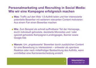 Personalmarketing und Recruiting in Social Media:
Wie wir eine Kampagne erfolgreich machen
   Was: Traffic auf den Web 1.0-Auftritt leiten und hier interessierte
   potentielle Bewerber mit weiterem relevanten Content motivieren:
   Aus einem Fan einen Bewerber machen

   Wie: Zum Beispiel als schnell auffindbarer Teil der Homepage,
   durch individuell gehostete, dezidierte Microsites und / oder
   speziell gehostete Kampagnen-Landingpages, Banner sowie
   Google Ads

   Warum: Um „angeteaserte“ Bewerber durch zusätzlichen Content
   für eine Bewerbung zu interessieren – entweder als spontane
   Reaktion oder nach mittelfristiger Beobachtung des Auftritts, wenn
   unmittelbar eine Karriereentscheidung ansteht


                                                   5
 