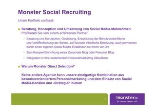 Monster Social Recruiting
Unser Portfolio umfasst:

  Beratung, Konzeption und Umsetzung von Social Media-Maßnahmen
  Profitieren Sie von einem erfahrenen Partner
   > Beratung und Konzeption, Gestaltung, Entwicklung der Benutzeroberfläche
     und Veröffentlichung der Seiten, auf Wunsch inhaltliche Betreuung, auch permanent
     durch einen eigenen Social Media-Redakteur bei Ihnen vor Ort
   > Zum Beispiel Einrichtung eines Corporate Blog oder Personal Blog

   > Integration in Ihre bestehenden Personalmarketing-Aktivitäten


  Warum Monster Direct Selection?

  Keine andere Agentur kann unsere einzigartige Kombination aus
  bewerberorientiertem Personalmarketing und dem Einsatz von Social
  Media-Kanälen und -Strategien bieten!



                                                               7
 