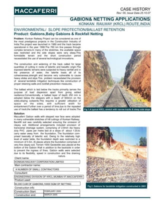 CASE HISTORY
Rev: 00, Issue Data 25.10.07
ENVIRONMENTAL/ SLOPE PROTECTION/BALLAST RETENTION
Product: Gabions,Baby Gabions & Rockfall Netting
GABION& NETTING APPLICATIONS
KONKAN RAILWAY (KRCL) ROUTE,INDIA
Problem: Konkan Railway Project can be considered as one of
the most prestigeous projects in the Construction Industry of
India.The project was launched in 1989 and the track became
operational in the year 1998.The 760 km line passes through
complex terrains.In many of the stretches, the available space
was restricted and the side slopes were very steep.This
formidable terrain and the short construction period
necessitated the use of several technological innovations.
The construction and widening of the track called for large
quantities of cutting in rocks of lateritic and basaltic origin.The
exposed lateritic terrains were subjected to heavy rainfall and in
the presence of water, the laterite loses all of its
cohesiveness,strength and become very vulnerable to cause
heavy slides and slips.This problem necessitated the provision
of several landslide mitigation techniques like construction of
proper retaining walls and rockfall prevention measures.
The ballast which is laid below the tracks primarily serves the
purpose of load dispersion apart from giving added
resiliance.Conventionally, a ballast layer of depth 250 mm is
adopted below the sleepers with a depth of 500mm on the
sides,sloping outwards.This requires a greater utilisation of
space on the sides, with sufficient width for
embankment.Further over a period of time,due to the repeated
use of track,the ballast has a tendency to roll out of tracks.The
Solution
Maccaferri Gabion walls with stepped rear face were adopted
in many vulnerable stretches of hill cuttings of Konkan Railway.
Backfill soil was carefully selected ensuring the omission of
clayey soil. Additional arrangements included provision of
transverse drainage system, comprising of 2.9mm dia heavy
duty PVC pipes per metre laid at a slope of about 1:20.to
carry water away from the foundation. The foundation com-
prised basically of lateritic soil. Owing to the relatively high
level of water table, the foundation depth was restricted to a
minimum of 0.5m. At places where the foundation comprises of
very fine clayey soil, Terram 1000 Geotextile was placed at the
bottom of the Gabion Wall in addition to the backside in order
to prevent the ingress of fines. Gabion walls were selected
due to its flexibility, speed in construction and fine draining
nature.
Client name:
KONKAN RAILWAY CORPORATION LIMITED
Main contractor name:
A NUMBER OF SMALL CONTRACTORS
50,000 CUM OF GABIONS,10000 SQM OF NETTING
Construction info
Consultant:
Product used:
Construction Start:
ENGINEERING DIVISION OF KRCL,MUMBAI IIT,MACCAFERRI
FEBRUARY 2000
Fig 2 .Gabions for landslide mitigation constructed in 2001
MARCH 2005Construction end:
Fig 1.A typical KRCL stretch with narrow tracks & steep side slope
 