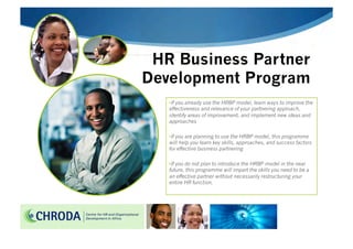 HR Business Partner
Development Program
   • If you already use the HRBP model, learn ways to improve the
   effectiveness and relevance of your partnering approach,
   identify areas of improvement, and implement new ideas and
   approaches

   • If you are planning to use the HRBP model, this programme
   will help you learn key skills, approaches, and success factors
   for effective business partnering

   • If you do not plan to introduce the HRBP model in the near
   future, this programme will impart the skills you need to be a
   an effective partner without necessarily restructuring your
   entire HR function.
 