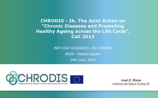 CHRODIS - JA. The Joint Action on
“Chronic Diseases and Promoting
Healthy Ageing across the Life Cycle”.
Call 2013
INFO DAY DGSANCO - EC CHAFEA
ISCIII – Madrid (Spain)
24th June, 2014
Juan E. Riese
Instituto de Salud Carlos III
 