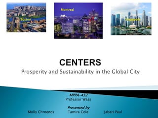 Montreal Boston Singapore CENTERS Prosperity and Sustainability in the Global City  MPPA-452 Professor Wass Presented by Molly ChroenosTamira Cole              Jabari Paul 