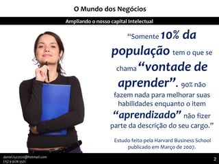 O Mundo dos Negócios
“Somente 10% da
população tem o que se
chama “vontade de
aprender”. 90% não
fazem nada para melhorar suas
habilidades enquanto o item
“aprendizado” não fizer
parte da descrição do seu cargo.”
Estudo feito pela Harvard Business School
publicado em Março de 2007.
Agregando Valor em Tecnologia através de Pessoas.Ampliando o nosso capital Intelectual
2
2daniel.luz2020@hotmail.com
(15) 9 9126 5571
 