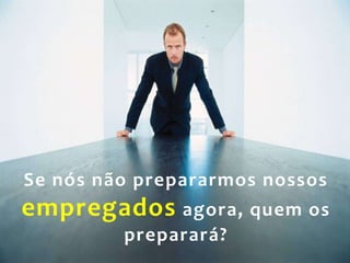 25
Se nós não prepararmos nossos
empregados agora, quem os
preparará?
 