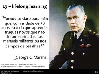 L3 – lifelong learning
“Tornou-se claro para mim
que, com a idade de 58
anos eu teria que aprender
truques novos que não
foram ensinadas nos
manuais militares ou nos
campos de batalhas.”
_George C. Marshall
Líder militar americano, Chefe do Estado Maior do
Exército, secretário de Estado, e o terceiro secretário da Defesa.
29por Daniel de Carvalho Luz daniel.luz2020@hotmail.com
(15) 9 9126 5571
 