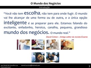 “Você não tem escolha, não tem para onde fugir. O mundo
vai lhe alcançar de uma forma ou de outra, e a única opção
inteligente é se preparar para ele. Estamos falando do
excitante, enfadonho, heroico, canalha, pequeno, grandioso
mundo dos negócios. O mundo real.”
David Cohen – Antigo editor da revista Exame
O Mundo dos Negócios
Introdução
3por Daniel de Carvalho Luz daniel.luz2020@hotmail.com
(15) 9 9126 5571
 