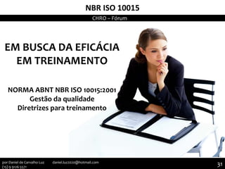 NBR ISO 10015
EM BUSCA DA EFICÁCIA
EM TREINAMENTO
NORMA ABNT NBR ISO 10015:2001
Gestão da qualidade
Diretrizes para treinamento
CHRO – Fórum
31por Daniel de Carvalho Luz daniel.luz2020@hotmail.com
(15) 9 9126 5571
 